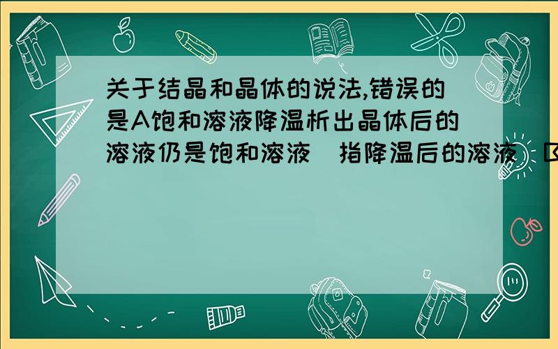 关于结晶和晶体的说法,错误的是A饱和溶液降温析出晶体后的溶液仍是饱和溶液（指降温后的溶液）B降低饱和溶液的温度,不一定有晶体析出C从溶液中析出的晶体不一定含结晶水D从饱和的硫