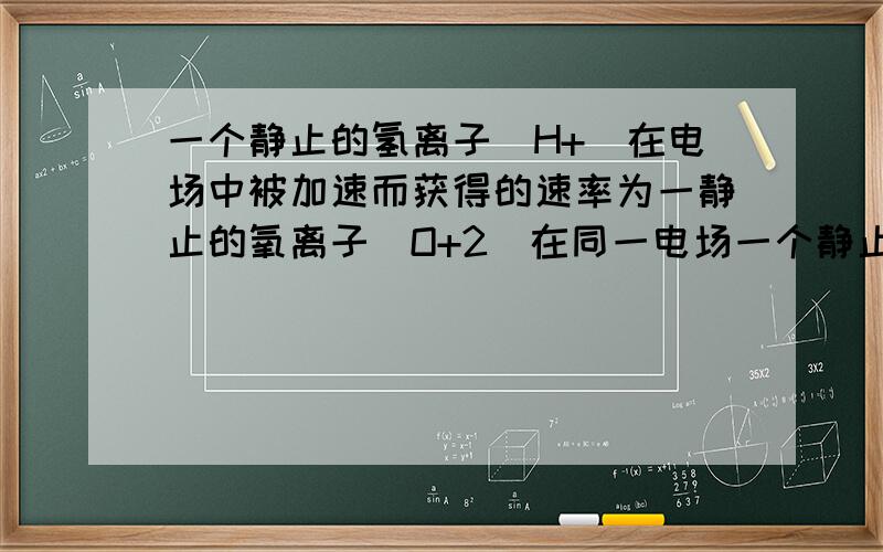 一个静止的氢离子(H+)在电场中被加速而获得的速率为一静止的氧离子(O+2)在同一电场一个静止的氢离子(H+)在电场中被加速而获得的速率为一静止的氧离子(O+2)在同一电场 中且通过相同的路径