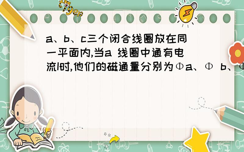 a、b、c三个闭合线圈放在同一平面内,当a 线圈中通有电流I时,他们的磁通量分别为Φa、Φ b、Φc,则——