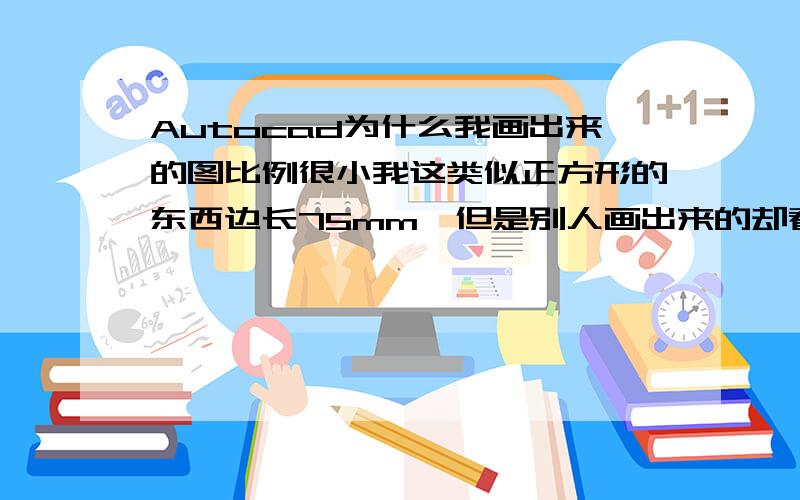 Autocad为什么我画出来的图比例很小我这类似正方形的东西边长75mm,但是别人画出来的却看起来比我大多了,不是鼠标滚动的问题,因为别人展示图给我看的时候附带边框的,就是图纸比例和图比