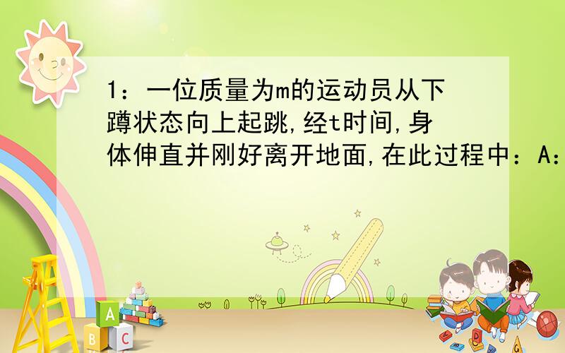 1：一位质量为m的运动员从下蹲状态向上起跳,经t时间,身体伸直并刚好离开地面,在此过程中：A：地面对他的冲量为mu + mgt ,地面对他做的功为0答案就是这个 前面的我明白 但是后面的：地面