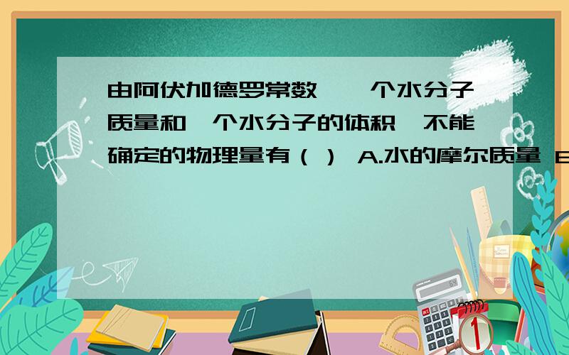 由阿伏加德罗常数、一个水分子质量和一个水分子的体积,不能确定的物理量有（） A.水的摩尔质量 B.1mol水蒸气的质量 C.1mol水的体积 D.1mol水蒸气的体积