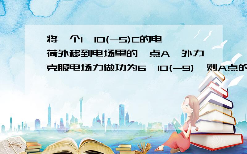 将一个1*10(-5)C的电荷外移到电场里的一点A,外力克服电场力做功为6*10(-9),则A点的电势为?V如果次电荷从电场外移到电场里的另一点B时,电场力做功0.02J,则AB两点电势差为?V如果另一个电量是0.2C