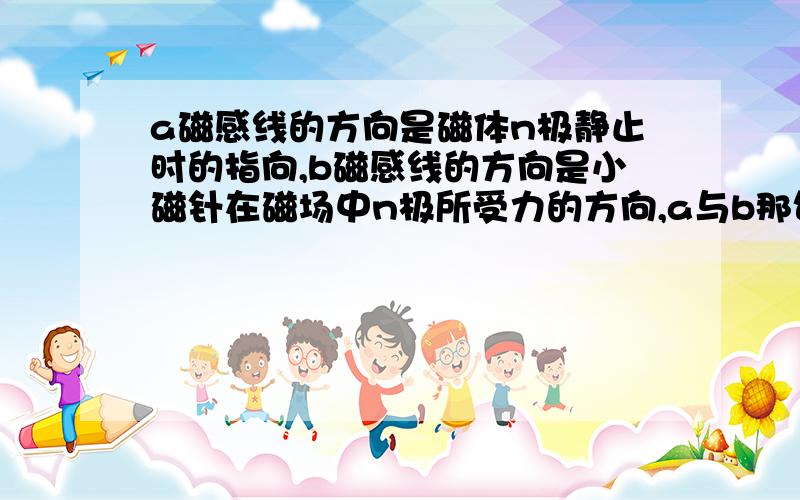 a磁感线的方向是磁体n极静止时的指向,b磁感线的方向是小磁针在磁场中n极所受力的方向,a与b那句话对?