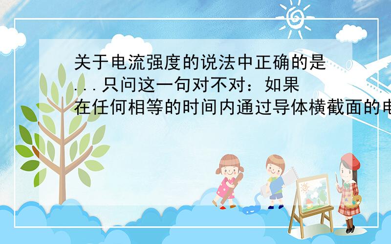 关于电流强度的说法中正确的是...只问这一句对不对：如果在任何相等的时间内通过导体横截面的电荷量都相等则导体中的电流是恒定电流