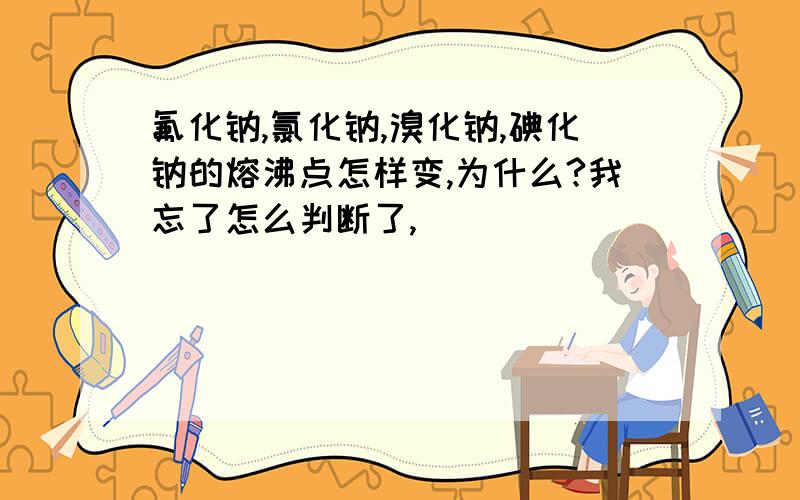 氟化钠,氯化钠,溴化钠,碘化钠的熔沸点怎样变,为什么?我忘了怎么判断了,