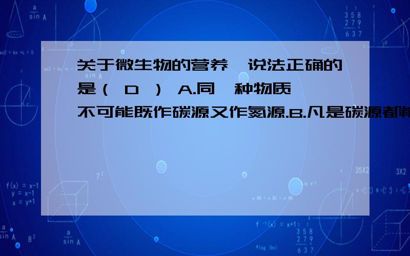 关于微生物的营养,说法正确的是（ D ） A.同一种物质不可能既作碳源又作氮源.B.凡是碳源都能关于微生物的营养,说法正确的是（ D ）A.同一种物质不可能既作碳源又作氮源.B.凡是碳源都能提