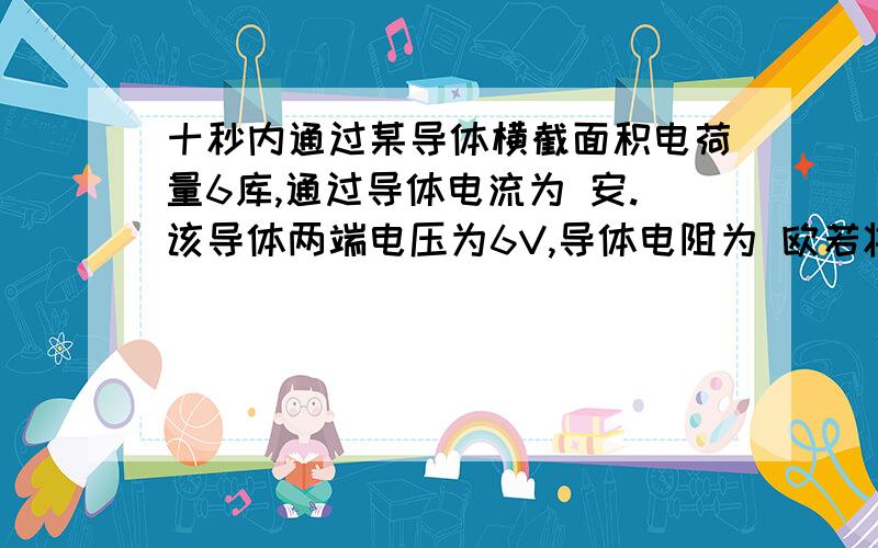 十秒内通过某导体横截面积电荷量6库,通过导体电流为 安.该导体两端电压为6V,导体电阻为 欧若将该导体两端电压变为10V,它的电阻为 欧