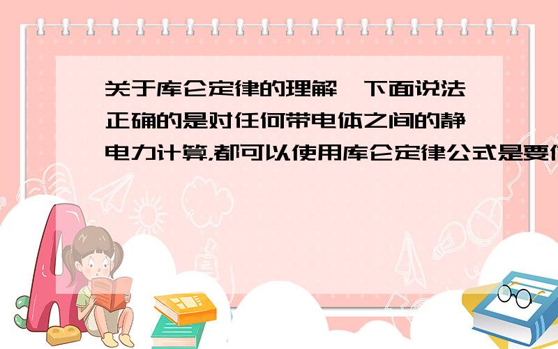 关于库仑定律的理解,下面说法正确的是对任何带电体之间的静电力计算，都可以使用库仑定律公式是要使点电荷之间的静电力计算，都可以使用库仑定律公式两个点电荷之间的静电力，无论