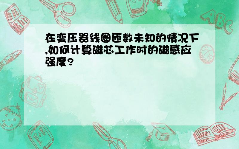 在变压器线圈匝数未知的情况下,如何计算磁芯工作时的磁感应强度?