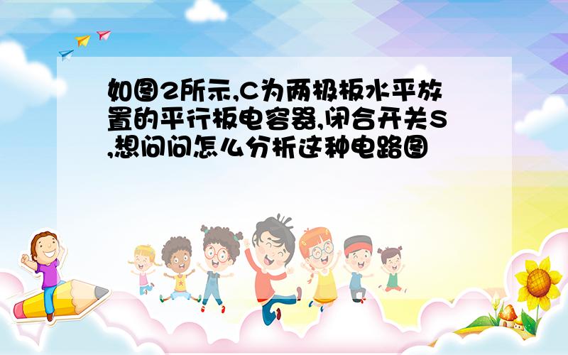 如图2所示,C为两极板水平放置的平行板电容器,闭合开关S,想问问怎么分析这种电路图