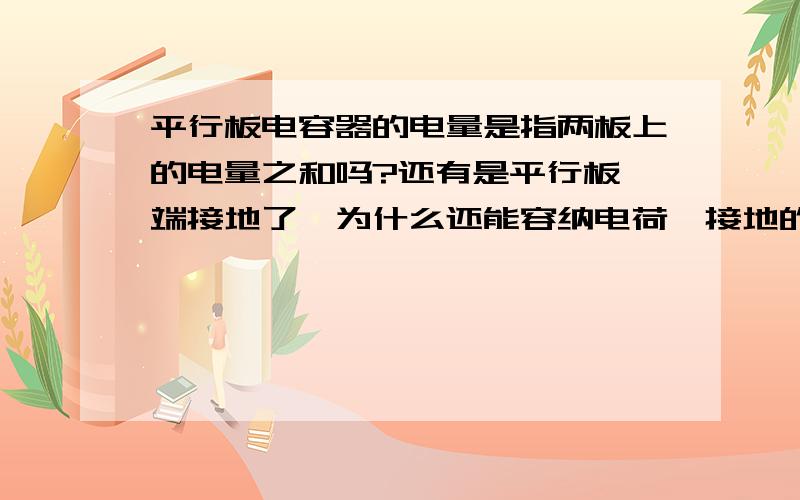 平行板电容器的电量是指两板上的电量之和吗?还有是平行板一端接地了,为什么还能容纳电荷,接地的一端不是电荷流失了吗?真的有点不解.好心人帮我说下理由啊.