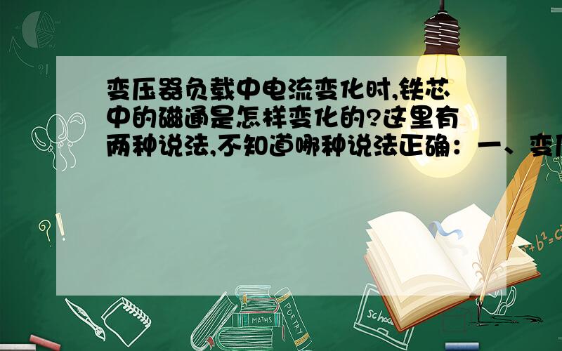 变压器负载中电流变化时,铁芯中的磁通是怎样变化的?这里有两种说法,不知道哪种说法正确：一、变压器的负载变大时,原、副边绕组中的电流变大,铁芯中的磁通密度变大；变压器的负载变