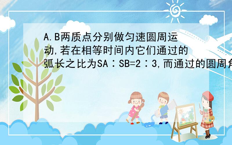 A.B两质点分别做匀速圆周运动,若在相等时间内它们通过的弧长之比为SA∶SB=2∶3,而通过的圆周角之比∮A∶∮B=3∶2 求线速度VA∶VB,求角速度之比wA∶wB,周期之比TA∶TB 向心加速度aA∶aB（麻烦写