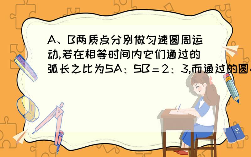 A、B两质点分别做匀速圆周运动,若在相等时间内它们通过的弧长之比为SA：SB＝2：3,而通过的圆心角之比φA：φB＝3：2,则它们的周期之比TA：TB＝_____,向心加速度之比aA：aB＝_____ .按照公式写过