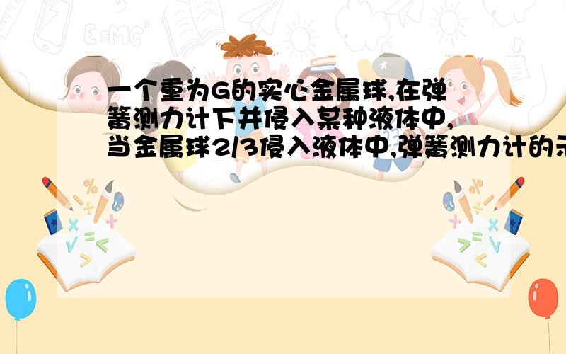 一个重为G的实心金属球,在弹簧测力计下并侵入某种液体中,当金属球2/3侵入液体中,弹簧测力计的示数为F,（1）金属球浮力多少?(2)金属球的密度与该液体的密度之比是多少、?