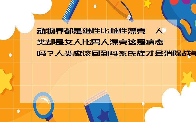 动物界都是雄性比雌性漂亮,人类却是女人比男人漂亮这是病态吗？人类应该回到母系氏族才会消除战争、犯罪。 -----------------------------------------------------可是女人的流线型的身体比男人优美