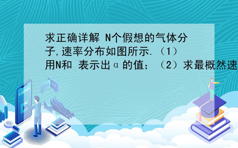 求正确详解 N个假想的气体分子,速率分布如图所示.（1）用N和 表示出α的值；（2）求最概然速率 ；（3）以 为间隔等分为三个速率区间,求各区间中分子数占总分子数的百分率.