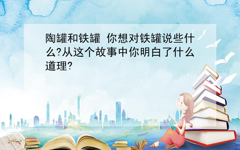 陶罐和铁罐 你想对铁罐说些什么?从这个故事中你明白了什么道理?