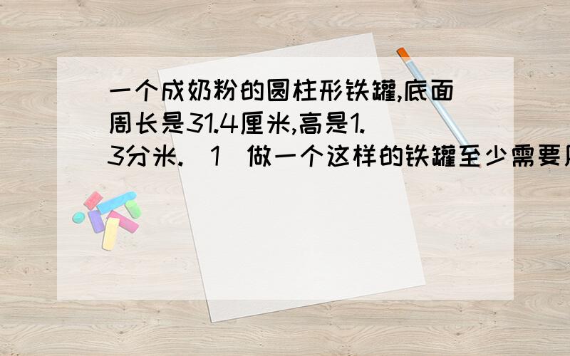 一个成奶粉的圆柱形铁罐,底面周长是31.4厘米,高是1.3分米.（1)做一个这样的铁罐至少需要用铁皮多少平方厘  ( 2)这个奶粉罐上的商标纸的面积是多少平方厘米?