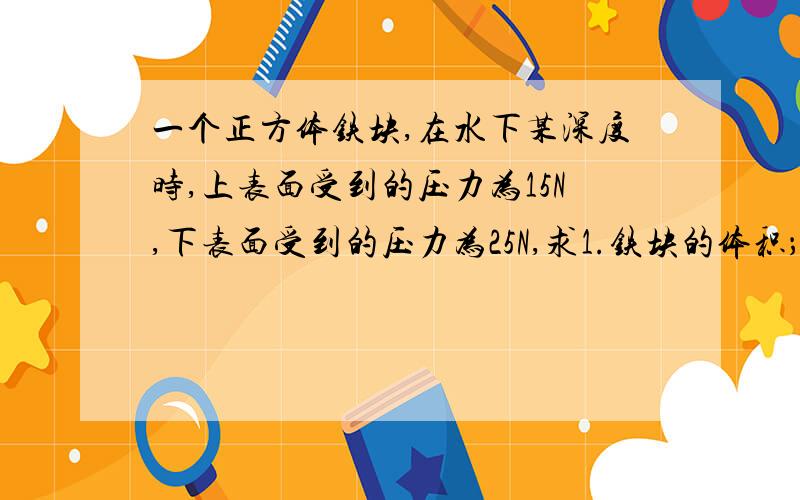 一个正方体铁块,在水下某深度时,上表面受到的压力为15N,下表面受到的压力为25N,求1.铁块的体积；2.铁块的质量