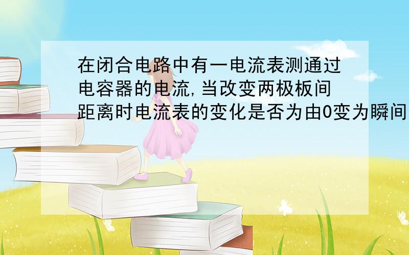 在闭合电路中有一电流表测通过电容器的电流,当改变两极板间距离时电流表的变化是否为由0变为瞬间示数变化?电容接在电路中是否相当于断路?