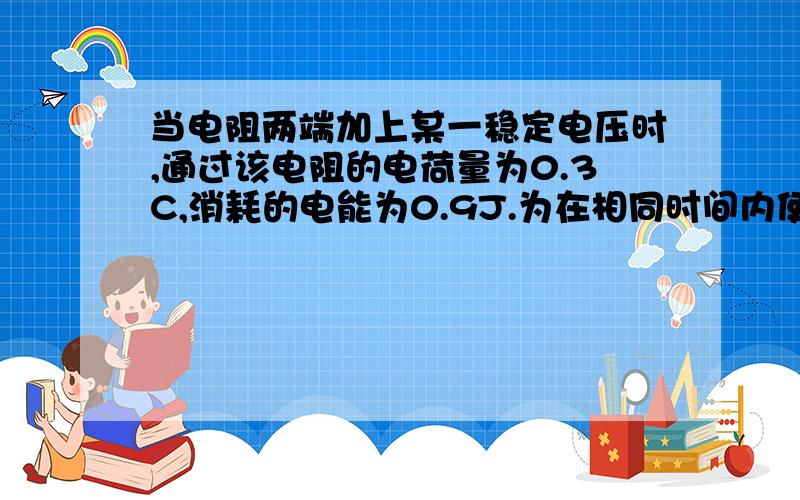 当电阻两端加上某一稳定电压时,通过该电阻的电荷量为0.3C,消耗的电能为0.9J.为在相同时间内使0.6C的电荷量通过该电阻,在其两端需加的电压和消耗的电能分别是?