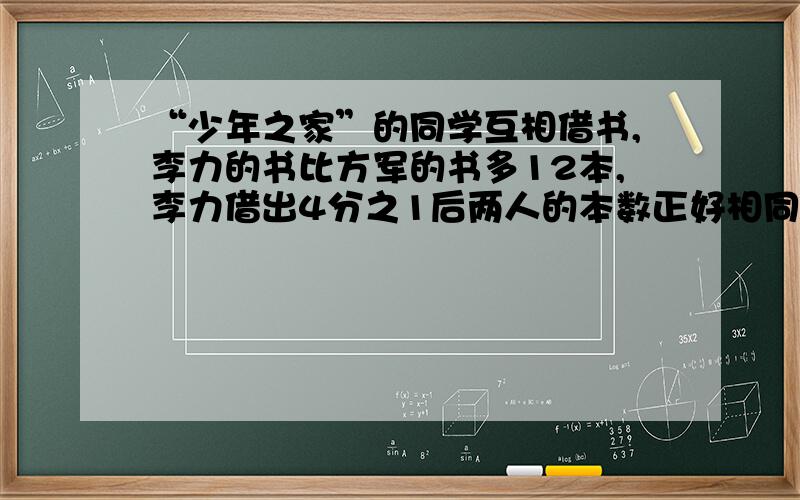 “少年之家”的同学互相借书,李力的书比方军的书多12本,李力借出4分之1后两人的本数正好相同.李力和方军各有书多少本?回答者请标明：李力：方军：请写出算式