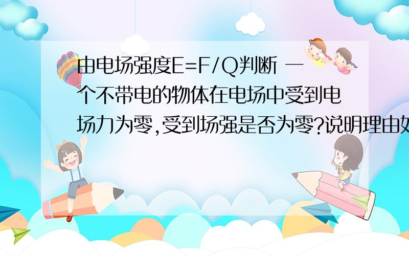 由电场强度E=F/Q判断 一个不带电的物体在电场中受到电场力为零,受到场强是否为零?说明理由如果受到场强为零,电场力是否为零,说理由