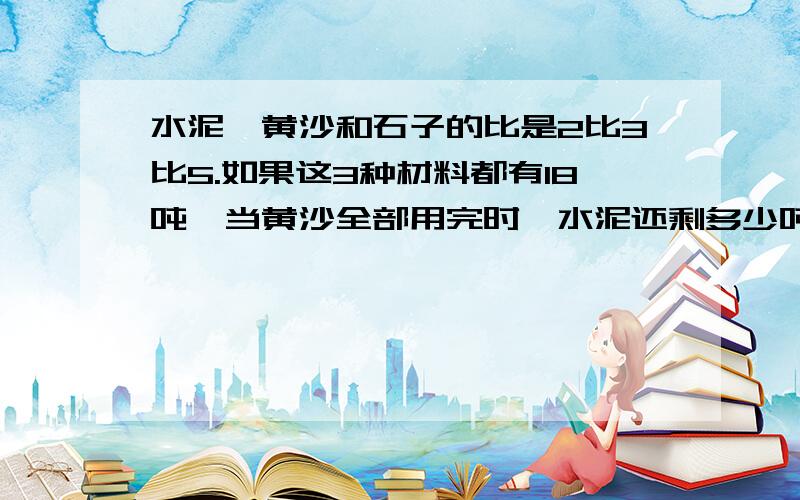 水泥、黄沙和石子的比是2比3比5.如果这3种材料都有18吨,当黄沙全部用完时,水泥还剩多少吨?石子又增加了多少吨?