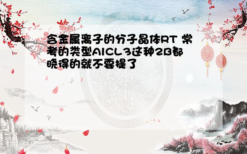 含金属离子的分子晶体RT 常考的类型AlCL3这种2B都晓得的就不要提了