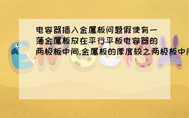 电容器插入金属板问题假使有一薄金属板放在平行平板电容器的两极板中间,金属板的厚度较之两极板中间的距离小很多,可略去不计.试问：金属板放入电容器之后,电容有无变化?如金属板不