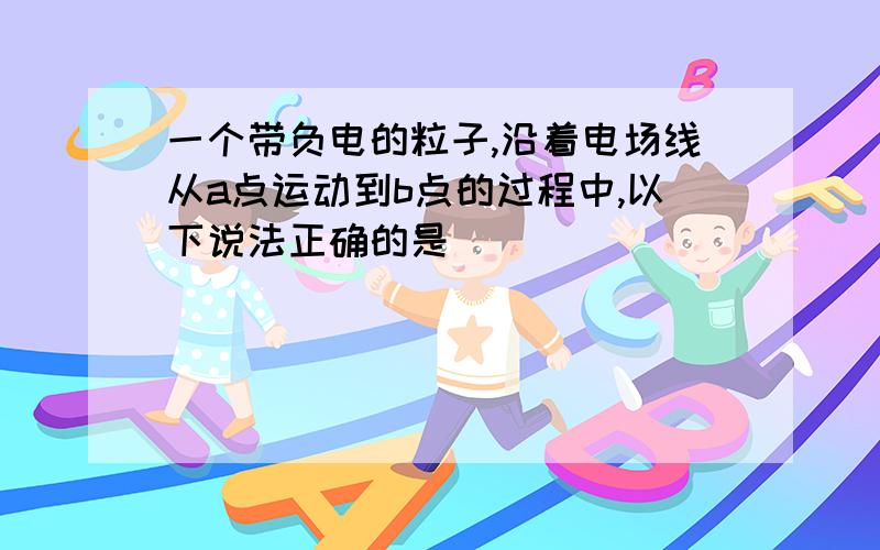 一个带负电的粒子,沿着电场线从a点运动到b点的过程中,以下说法正确的是