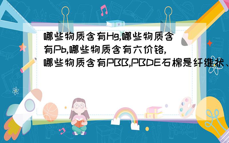 哪些物质含有Hg,哪些物质含有Pb,哪些物质含有六价铬,哪些物质含有PBB,PBDE石棉是纤维状、化学性质不活跃的物质,不导热和电,不能溶解,无味.这些特性使石棉大量用作绝缘材料(仪表板、屋顶