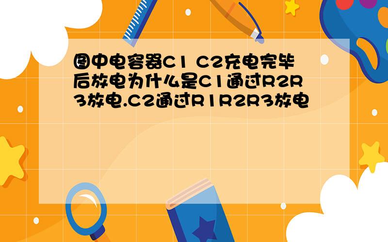 图中电容器C1 C2充电完毕后放电为什么是C1通过R2R3放电.C2通过R1R2R3放电