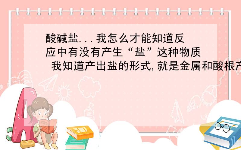 酸碱盐...我怎么才能知道反应中有没有产生“盐”这种物质 我知道产出盐的形式,就是金属和酸根产X酸X 硫酸铜,硫酸铁,都是盐