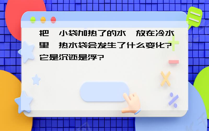 把一小袋加热了的水,放在冷水里,热水袋会发生了什么变化?它是沉还是浮?