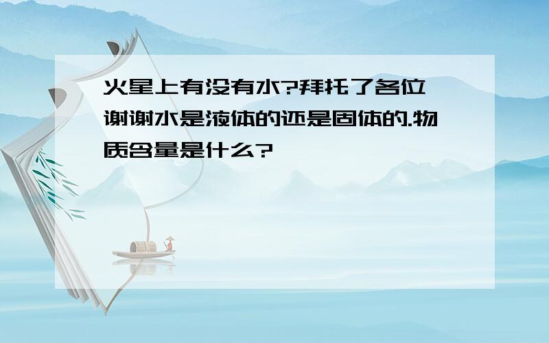 火星上有没有水?拜托了各位 谢谢水是液体的还是固体的.物质含量是什么?