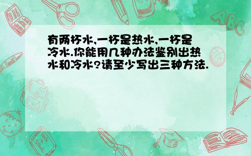 有两杯水,一杯是热水,一杯是冷水.你能用几种办法鉴别出热水和冷水?请至少写出三种方法.