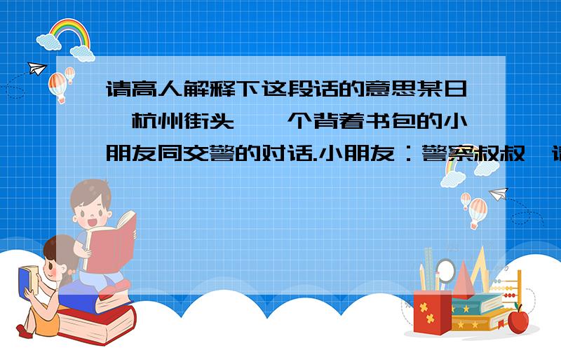 请高人解释下这段话的意思某日,杭州街头,一个背着书包的小朋友同交警的对话.小朋友：警察叔叔,请问我什么时候可以过马路?我上学要迟到了.交警仔细的看了看马路两边的情况说：小朋友,