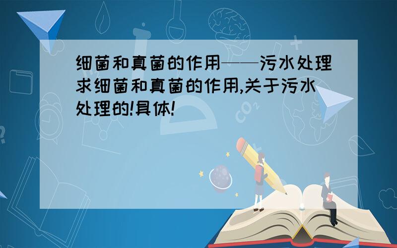 细菌和真菌的作用——污水处理求细菌和真菌的作用,关于污水处理的!具体!