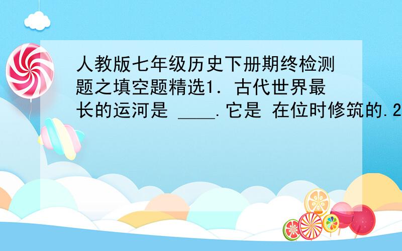 人教版七年级历史下册期终检测题之填空题精选1．古代世界最长的运河是 ＿＿.它是 在位时修筑的.2．唐太宗统治时期,政治比较清明,经济发展较快,国力逐步加强,＿＿.唐玄宗统治前期,唐朝