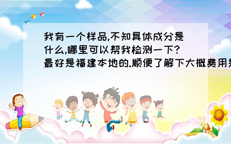 我有一个样品,不知具体成分是什么,哪里可以帮我检测一下?最好是福建本地的.顺便了解下大概费用是多少?