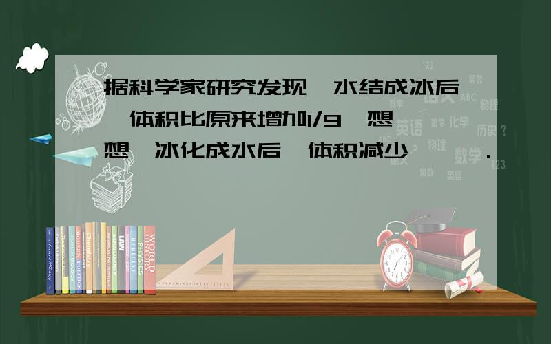 据科学家研究发现,水结成冰后,体积比原来增加1/9,想一想,冰化成水后,体积减少【 】 .