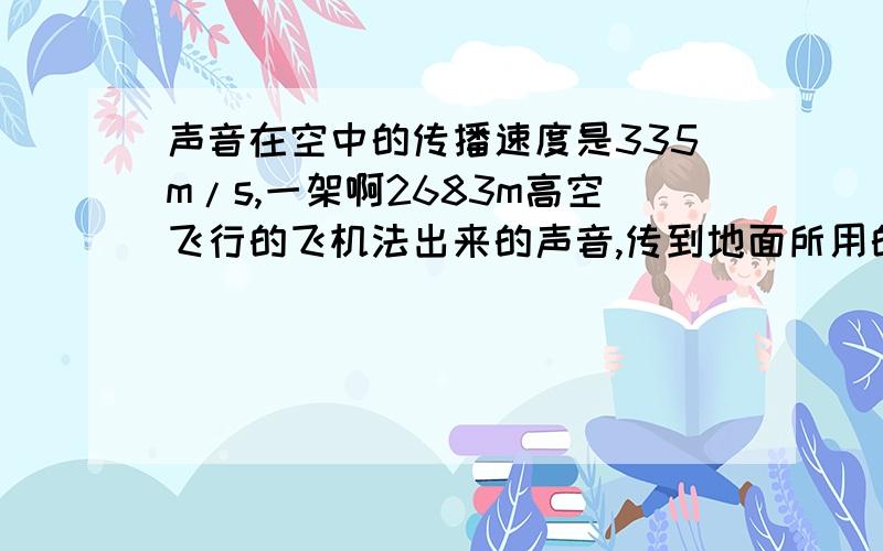 声音在空中的传播速度是335m/s,一架啊2683m高空飞行的飞机法出来的声音,传到地面所用的最短时间是多少