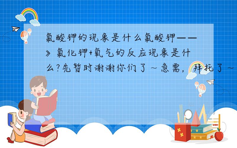 氯酸钾的现象是什么氯酸钾——》氯化钾+氧气的反应现象是什么?先暂时谢谢你们了～急需，拜托了～