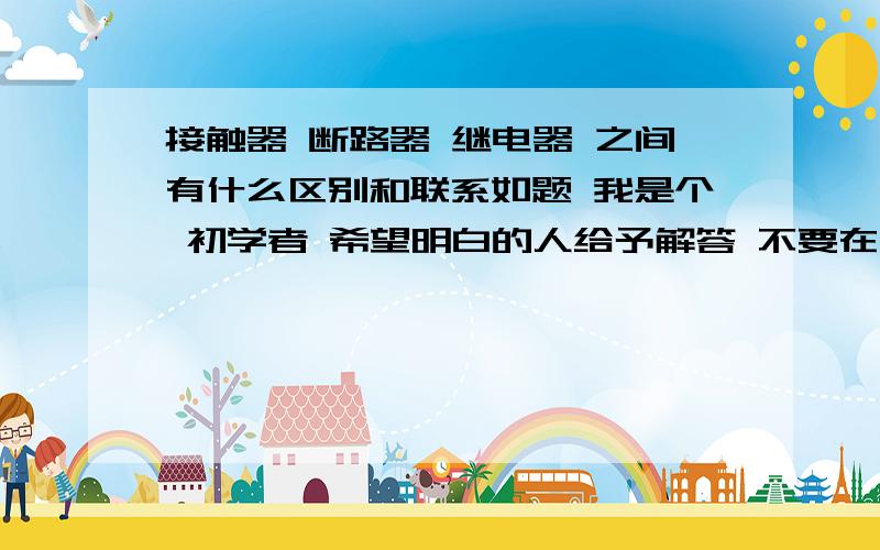 接触器 断路器 继电器 之间有什么区别和联系如题 我是个 初学者 希望明白的人给予解答 不要在哪瞎找个答案来蒙事答案不要很多 简明 扼要 说到点上 应用方面有什么不同