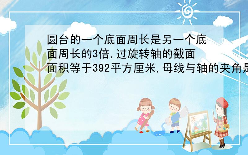 圆台的一个底面周长是另一个底面周长的3倍,过旋转轴的截面面积等于392平方厘米,母线与轴的夹角是45°.求这个圆台的高,母线长和两底面半径.