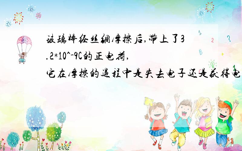 玻璃棒经丝绸摩擦后,带上了3.2*10^-9C的正电荷,它在摩擦的过程中是失去电子还是获得电子?失去或获得多少电子?（一个电子带1.6*10^-19C的负电荷）