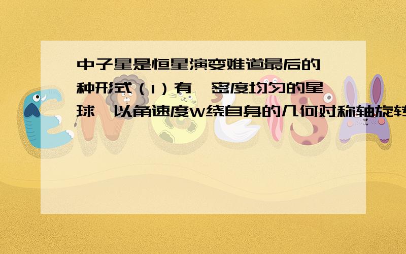 中子星是恒星演变难道最后的一种形式（1）有一密度均匀的星球,以角速度W绕自身的几何对称轴旋转.若维持其表面物质不因快速旋转而被甩掉的力只有万有引力,哪么该星球的密度至少是多